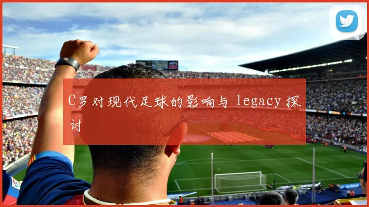 C罗对现代足球的影响与 legacy 探讨