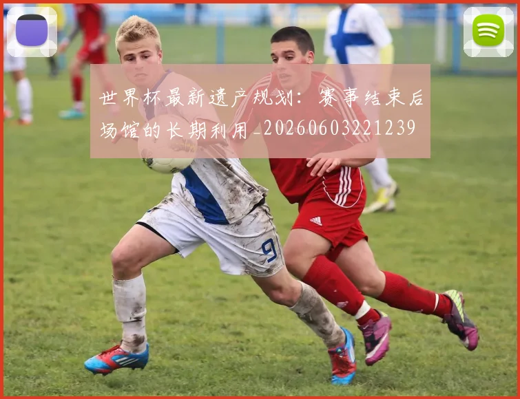 世界杯最新遗产规划：赛事结束后场馆的长期利用_20260603221239