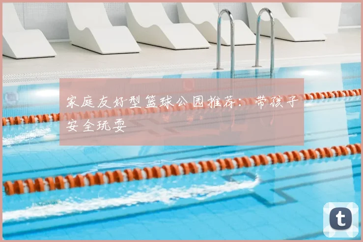 家庭友好型篮球公园推荐：带孩子安全玩耍