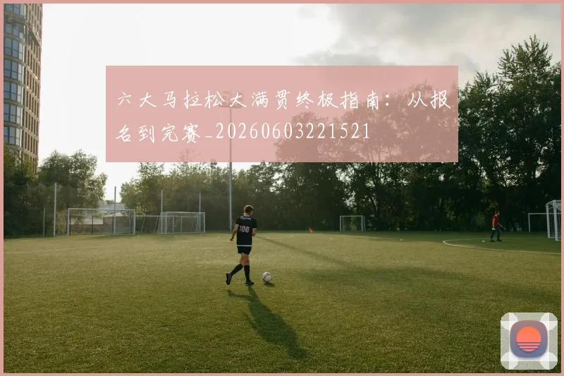 六大马拉松大满贯终极指南：从报名到完赛_20260603221521