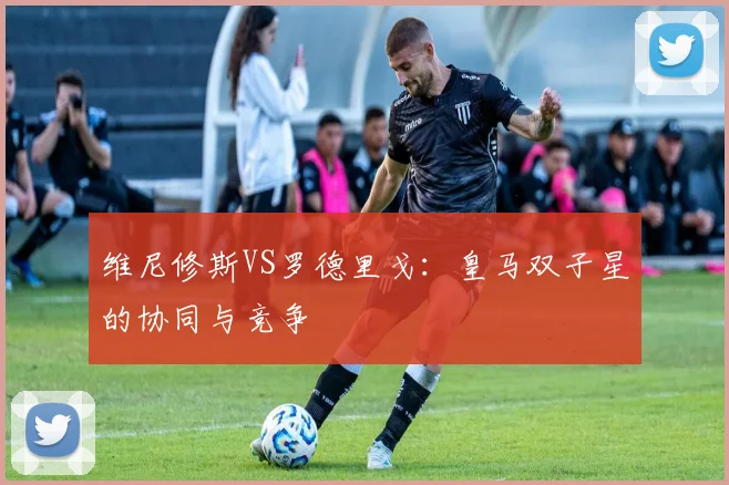 维尼修斯VS罗德里戈：皇马双子星的协同与竞争