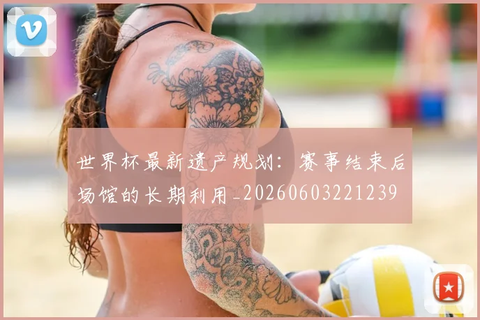 世界杯最新遗产规划：赛事结束后场馆的长期利用_20260603221239