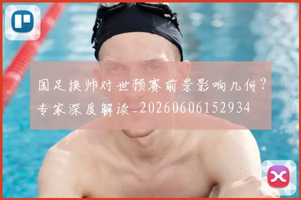 国足换帅对世预赛前景影响几何？专家深度解读_20260606152934