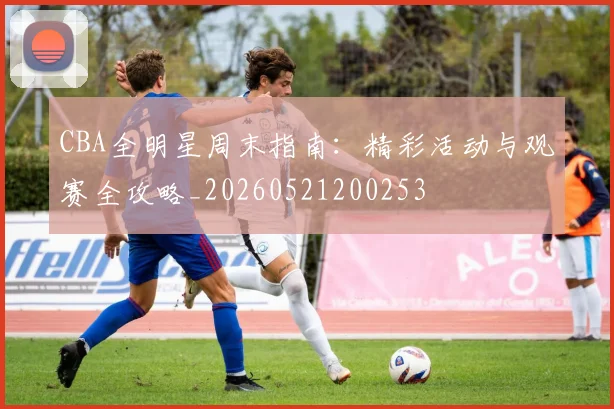 CBA全明星周末指南:精彩活动与观赛全攻略_20260521200253