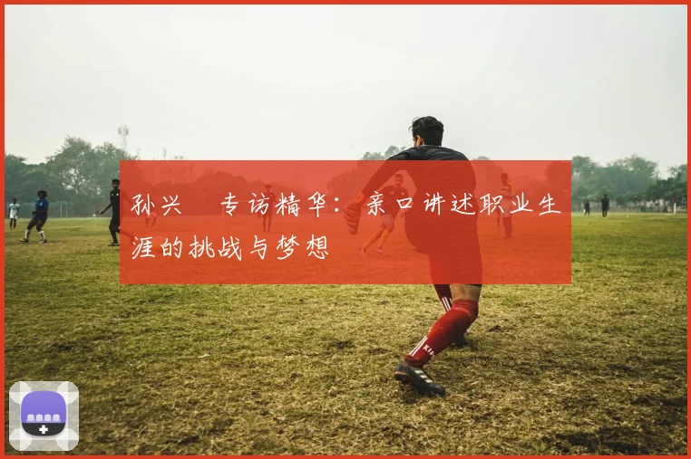 孙兴慜专访精华:亲口讲述职业生涯的挑战与梦想