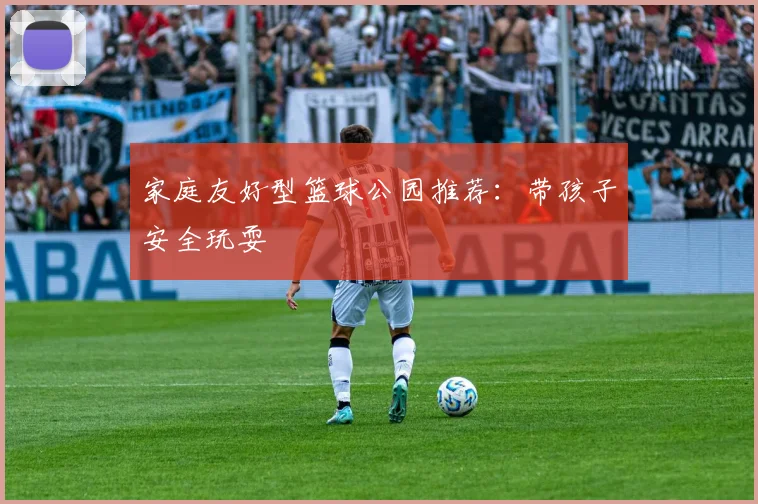 家庭友好型篮球公园推荐:带孩子安全玩耍