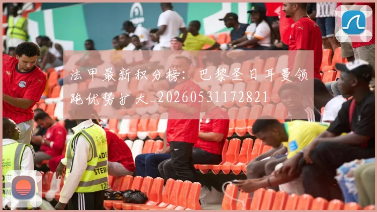 法甲最新积分榜：巴黎圣日耳曼领跑优势扩大_20260531172821