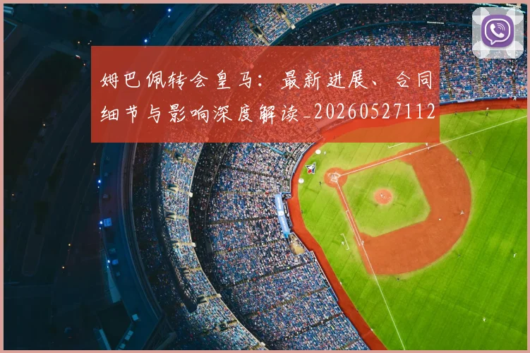 姆巴佩转会皇马：最新进展、合同细节与影响深度解读_20260527112219