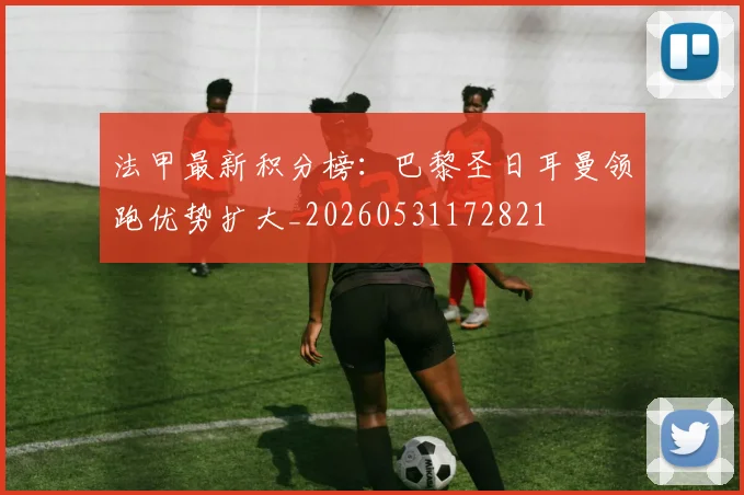 法甲最新积分榜：巴黎圣日耳曼领跑优势扩大_20260531172821