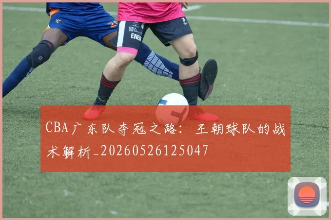 CBA广东队夺冠之路：王朝球队的战术解析_20260526125047