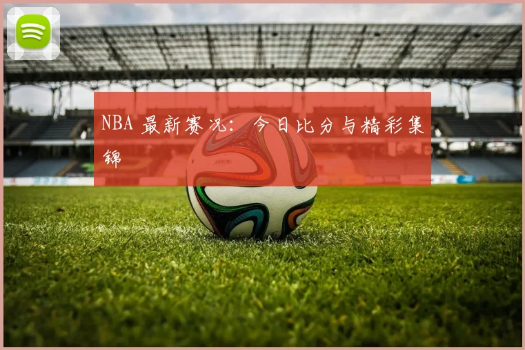 NBA 最新赛况：今日比分与精彩集锦
