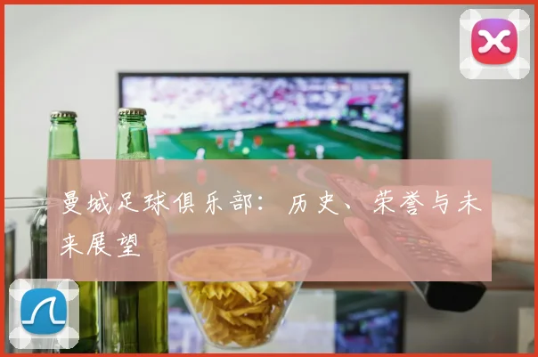 曼城足球俱乐部:历史、荣誉与未来展望