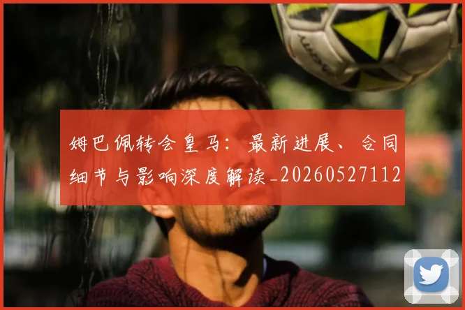 姆巴佩转会皇马：最新进展、合同细节与影响深度解读_20260527112219